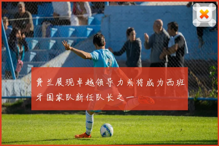 费兰展现卓越领导力或将成为西班牙国家队新任队长之一