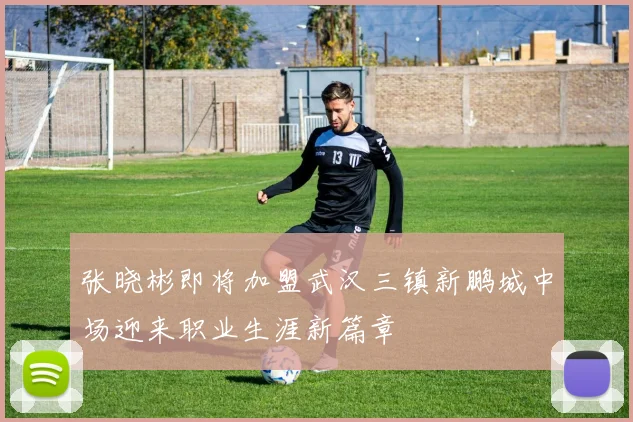 张晓彬即将加盟武汉三镇新鹏城中场迎来职业生涯新篇章