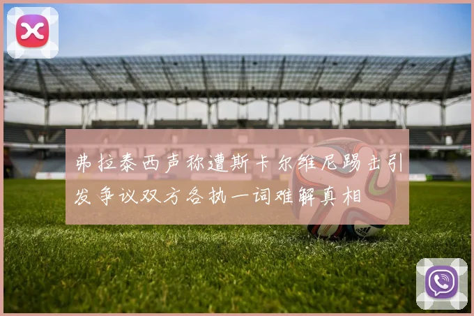 弗拉泰西声称遭斯卡尔维尼踢击引发争议双方各执一词难解真相