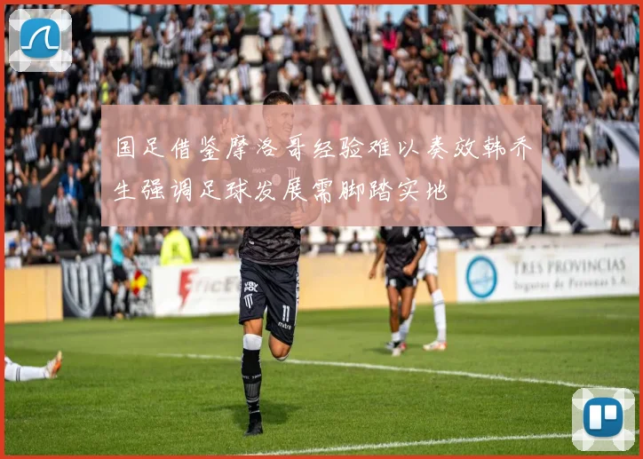 国足借鉴摩洛哥经验难以奏效韩乔生强调足球发展需脚踏实地