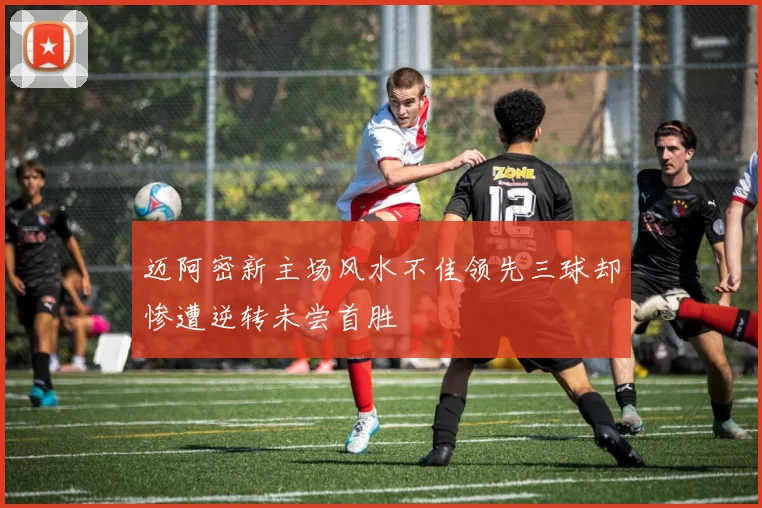 迈阿密新主场风水不佳领先三球却惨遭逆转未尝首胜