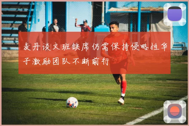 麦丹谈文班缺席仍需保持侵略性华子激励团队不断前行