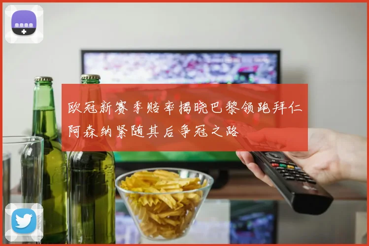欧冠新赛季赔率揭晓巴黎领跑拜仁阿森纳紧随其后争冠之路