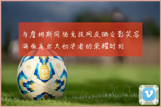 与詹姆斯同场竞技网友晒合影笑容满面高尔夫初学者的荣耀时刻
