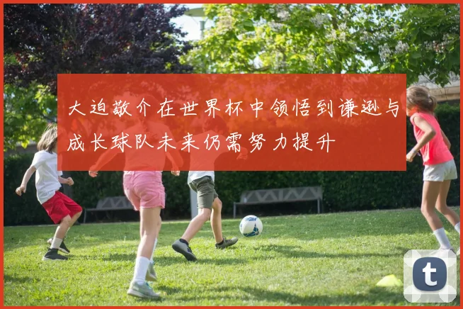 大迫敬介在世界杯中领悟到谦逊与成长球队未来仍需努力提升