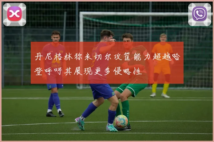 丹尼格林称米切尔攻筐能力超越哈登呼吁其展现更多侵略性