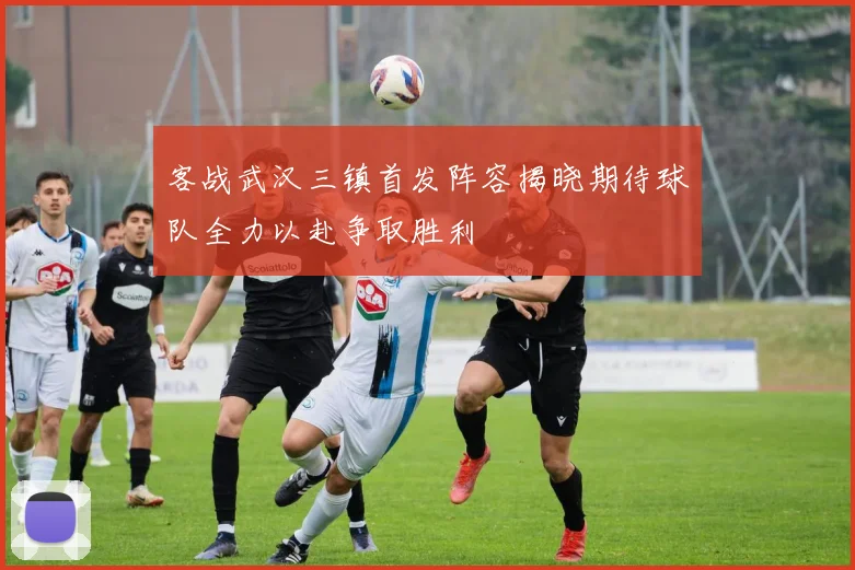 客战武汉三镇首发阵容揭晓期待球队全力以赴争取胜利